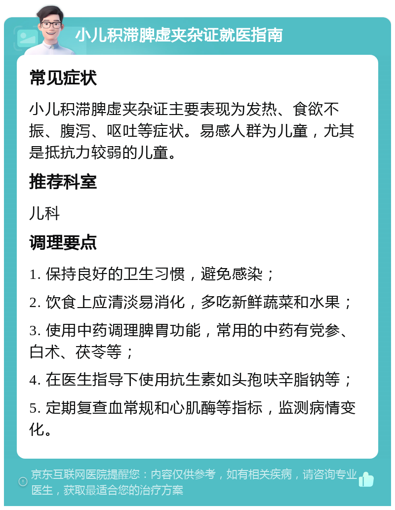 小儿积滞脾虚夹杂证就医指南 常见症状 小儿积滞脾虚夹杂证主要表现为发热、食欲不振、腹泻、呕吐等症状。易感人群为儿童，尤其是抵抗力较弱的儿童。 推荐科室 儿科 调理要点 1. 保持良好的卫生习惯，避免感染； 2. 饮食上应清淡易消化，多吃新鲜蔬菜和水果； 3. 使用中药调理脾胃功能，常用的中药有党参、白术、茯苓等； 4. 在医生指导下使用抗生素如头孢呋辛脂钠等； 5. 定期复查血常规和心肌酶等指标，监测病情变化。