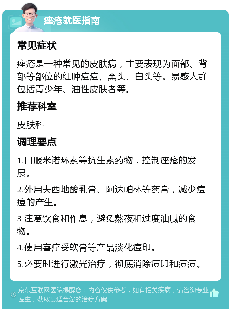 痤疮就医指南 常见症状 痤疮是一种常见的皮肤病，主要表现为面部、背部等部位的红肿痘痘、黑头、白头等。易感人群包括青少年、油性皮肤者等。 推荐科室 皮肤科 调理要点 1.口服米诺环素等抗生素药物，控制痤疮的发展。 2.外用夫西地酸乳膏、阿达帕林等药膏，减少痘痘的产生。 3.注意饮食和作息，避免熬夜和过度油腻的食物。 4.使用喜疗妥软膏等产品淡化痘印。 5.必要时进行激光治疗，彻底消除痘印和痘痘。