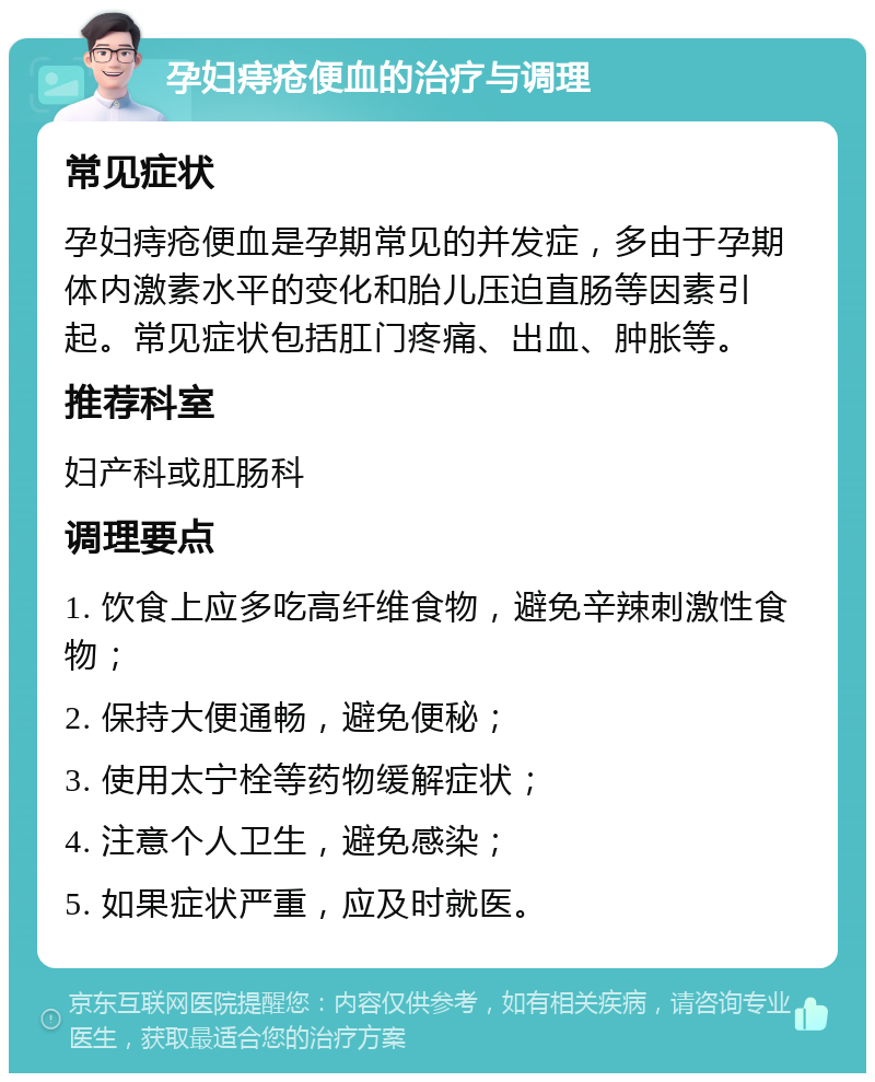 孕妇痔疮便血的治疗与调理 常见症状 孕妇痔疮便血是孕期常见的并发症，多由于孕期体内激素水平的变化和胎儿压迫直肠等因素引起。常见症状包括肛门疼痛、出血、肿胀等。 推荐科室 妇产科或肛肠科 调理要点 1. 饮食上应多吃高纤维食物，避免辛辣刺激性食物； 2. 保持大便通畅，避免便秘； 3. 使用太宁栓等药物缓解症状； 4. 注意个人卫生，避免感染； 5. 如果症状严重，应及时就医。