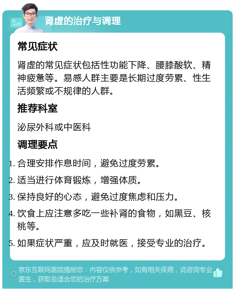 肾虚的治疗与调理 常见症状 肾虚的常见症状包括性功能下降、腰膝酸软、精神疲惫等。易感人群主要是长期过度劳累、性生活频繁或不规律的人群。 推荐科室 泌尿外科或中医科 调理要点 合理安排作息时间，避免过度劳累。 适当进行体育锻炼，增强体质。 保持良好的心态，避免过度焦虑和压力。 饮食上应注意多吃一些补肾的食物，如黑豆、核桃等。 如果症状严重，应及时就医，接受专业的治疗。