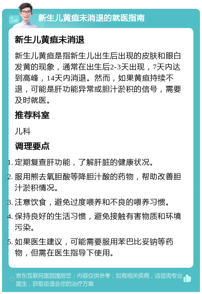 新生儿黄疸未消退的就医指南 新生儿黄疸未消退 新生儿黄疸是指新生儿出生后出现的皮肤和眼白发黄的现象，通常在出生后2-3天出现，7天内达到高峰，14天内消退。然而，如果黄疸持续不退，可能是肝功能异常或胆汁淤积的信号，需要及时就医。 推荐科室 儿科 调理要点 定期复查肝功能，了解肝脏的健康状况。 服用熊去氧胆酸等降胆汁酸的药物，帮助改善胆汁淤积情况。 注意饮食，避免过度喂养和不良的喂养习惯。 保持良好的生活习惯，避免接触有害物质和环境污染。 如果医生建议，可能需要服用苯巴比妥钠等药物，但需在医生指导下使用。