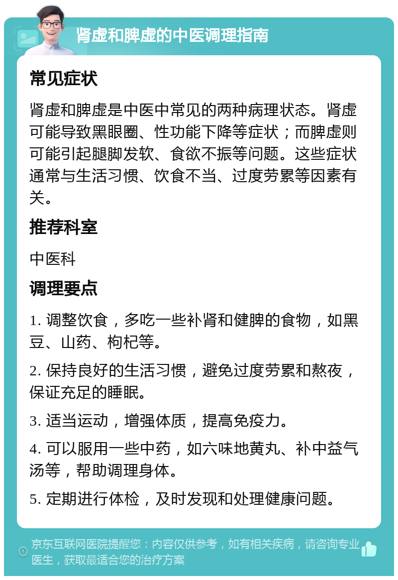 肾虚和脾虚的中医调理指南 常见症状 肾虚和脾虚是中医中常见的两种病理状态。肾虚可能导致黑眼圈、性功能下降等症状；而脾虚则可能引起腿脚发软、食欲不振等问题。这些症状通常与生活习惯、饮食不当、过度劳累等因素有关。 推荐科室 中医科 调理要点 1. 调整饮食，多吃一些补肾和健脾的食物，如黑豆、山药、枸杞等。 2. 保持良好的生活习惯，避免过度劳累和熬夜，保证充足的睡眠。 3. 适当运动，增强体质，提高免疫力。 4. 可以服用一些中药，如六味地黄丸、补中益气汤等，帮助调理身体。 5. 定期进行体检，及时发现和处理健康问题。