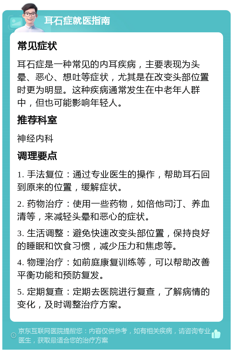 耳石症就医指南 常见症状 耳石症是一种常见的内耳疾病，主要表现为头晕、恶心、想吐等症状，尤其是在改变头部位置时更为明显。这种疾病通常发生在中老年人群中，但也可能影响年轻人。 推荐科室 神经内科 调理要点 1. 手法复位：通过专业医生的操作，帮助耳石回到原来的位置，缓解症状。 2. 药物治疗：使用一些药物，如倍他司汀、养血清等，来减轻头晕和恶心的症状。 3. 生活调整：避免快速改变头部位置，保持良好的睡眠和饮食习惯，减少压力和焦虑等。 4. 物理治疗：如前庭康复训练等，可以帮助改善平衡功能和预防复发。 5. 定期复查：定期去医院进行复查，了解病情的变化，及时调整治疗方案。