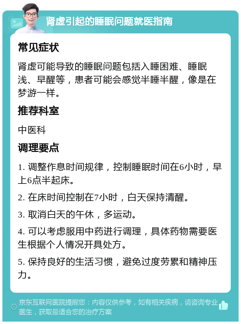 肾虚引起的睡眠问题就医指南 常见症状 肾虚可能导致的睡眠问题包括入睡困难、睡眠浅、早醒等，患者可能会感觉半睡半醒，像是在梦游一样。 推荐科室 中医科 调理要点 1. 调整作息时间规律，控制睡眠时间在6小时，早上6点半起床。 2. 在床时间控制在7小时，白天保持清醒。 3. 取消白天的午休，多运动。 4. 可以考虑服用中药进行调理，具体药物需要医生根据个人情况开具处方。 5. 保持良好的生活习惯，避免过度劳累和精神压力。