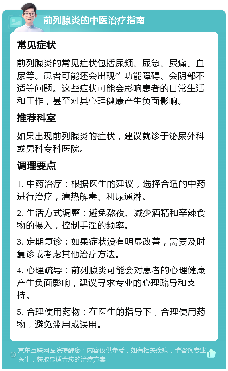 前列腺炎的中医治疗指南 常见症状 前列腺炎的常见症状包括尿频、尿急、尿痛、血尿等。患者可能还会出现性功能障碍、会阴部不适等问题。这些症状可能会影响患者的日常生活和工作，甚至对其心理健康产生负面影响。 推荐科室 如果出现前列腺炎的症状，建议就诊于泌尿外科或男科专科医院。 调理要点 1. 中药治疗：根据医生的建议，选择合适的中药进行治疗，清热解毒、利尿通淋。 2. 生活方式调整：避免熬夜、减少酒精和辛辣食物的摄入，控制手淫的频率。 3. 定期复诊：如果症状没有明显改善，需要及时复诊或考虑其他治疗方法。 4. 心理疏导：前列腺炎可能会对患者的心理健康产生负面影响，建议寻求专业的心理疏导和支持。 5. 合理使用药物：在医生的指导下，合理使用药物，避免滥用或误用。