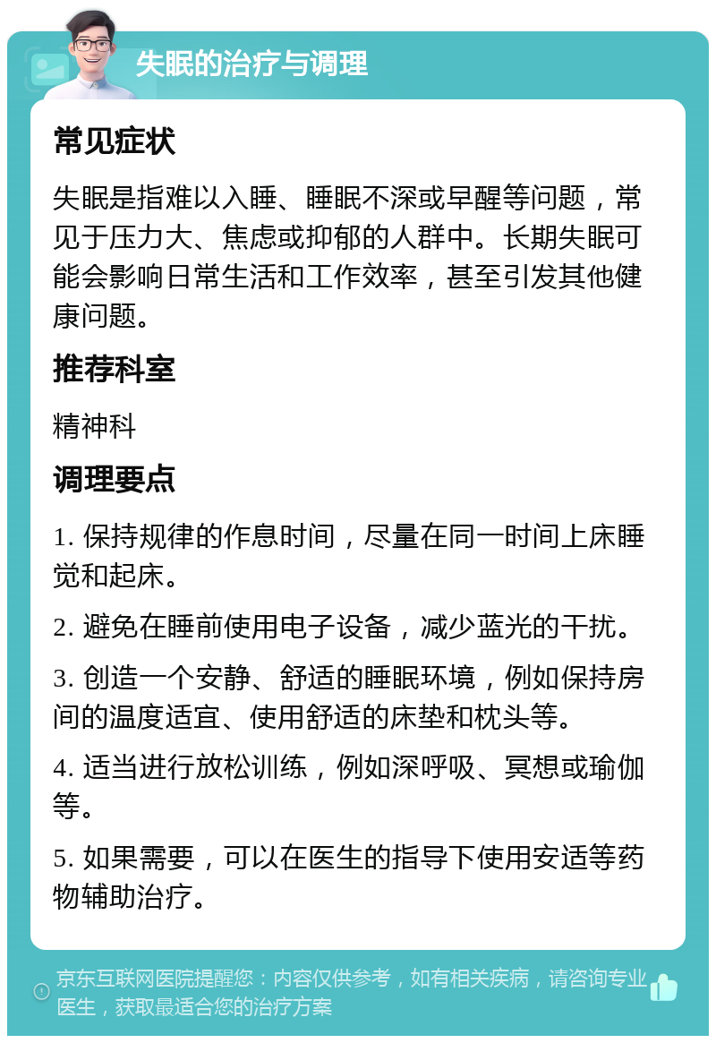 失眠的治疗与调理 常见症状 失眠是指难以入睡、睡眠不深或早醒等问题，常见于压力大、焦虑或抑郁的人群中。长期失眠可能会影响日常生活和工作效率，甚至引发其他健康问题。 推荐科室 精神科 调理要点 1. 保持规律的作息时间，尽量在同一时间上床睡觉和起床。 2. 避免在睡前使用电子设备，减少蓝光的干扰。 3. 创造一个安静、舒适的睡眠环境，例如保持房间的温度适宜、使用舒适的床垫和枕头等。 4. 适当进行放松训练，例如深呼吸、冥想或瑜伽等。 5. 如果需要，可以在医生的指导下使用安适等药物辅助治疗。