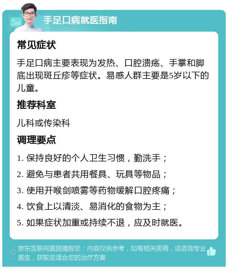 手足口病就医指南 常见症状 手足口病主要表现为发热、口腔溃疡、手掌和脚底出现斑丘疹等症状。易感人群主要是5岁以下的儿童。 推荐科室 儿科或传染科 调理要点 1. 保持良好的个人卫生习惯，勤洗手； 2. 避免与患者共用餐具、玩具等物品； 3. 使用开喉剑喷雾等药物缓解口腔疼痛； 4. 饮食上以清淡、易消化的食物为主； 5. 如果症状加重或持续不退，应及时就医。