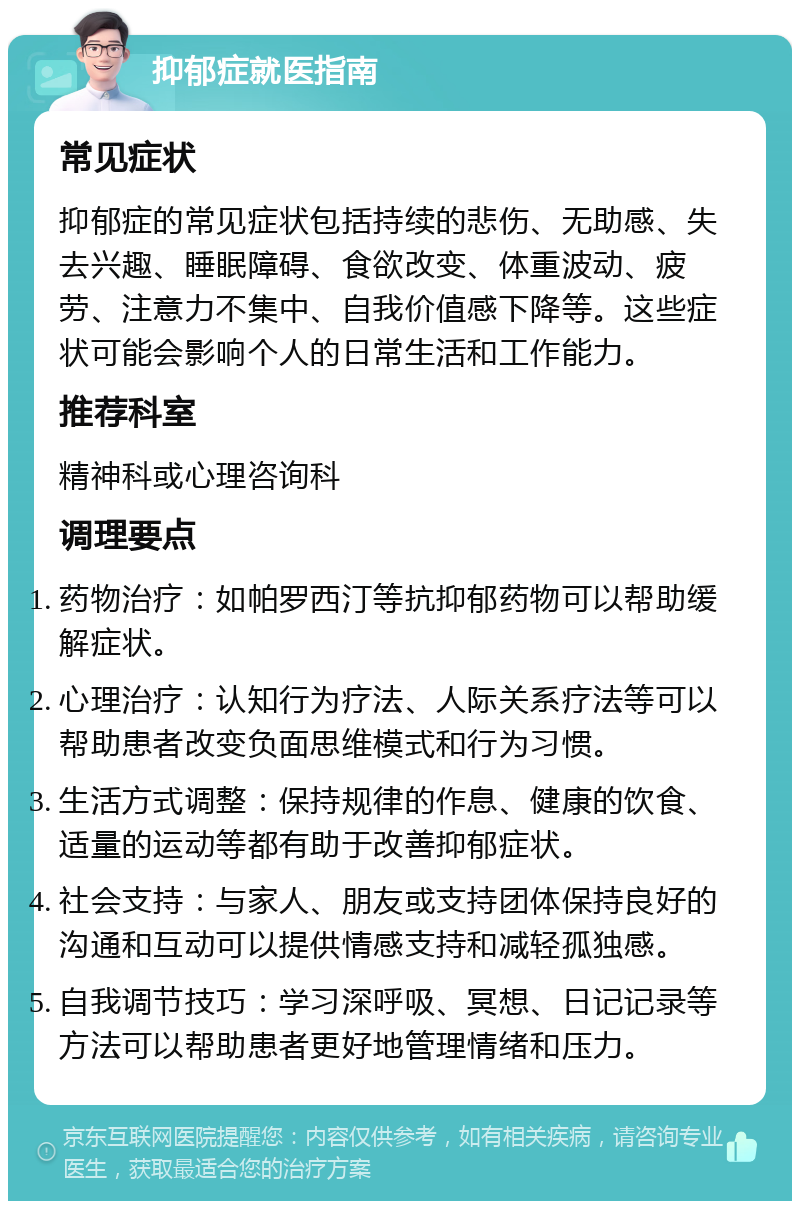 抑郁症就医指南 常见症状 抑郁症的常见症状包括持续的悲伤、无助感、失去兴趣、睡眠障碍、食欲改变、体重波动、疲劳、注意力不集中、自我价值感下降等。这些症状可能会影响个人的日常生活和工作能力。 推荐科室 精神科或心理咨询科 调理要点 药物治疗：如帕罗西汀等抗抑郁药物可以帮助缓解症状。 心理治疗：认知行为疗法、人际关系疗法等可以帮助患者改变负面思维模式和行为习惯。 生活方式调整：保持规律的作息、健康的饮食、适量的运动等都有助于改善抑郁症状。 社会支持：与家人、朋友或支持团体保持良好的沟通和互动可以提供情感支持和减轻孤独感。 自我调节技巧：学习深呼吸、冥想、日记记录等方法可以帮助患者更好地管理情绪和压力。