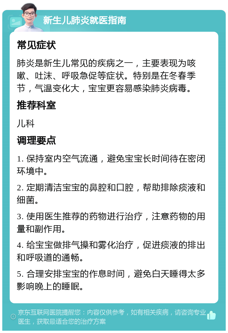 新生儿肺炎就医指南 常见症状 肺炎是新生儿常见的疾病之一，主要表现为咳嗽、吐沫、呼吸急促等症状。特别是在冬春季节，气温变化大，宝宝更容易感染肺炎病毒。 推荐科室 儿科 调理要点 1. 保持室内空气流通，避免宝宝长时间待在密闭环境中。 2. 定期清洁宝宝的鼻腔和口腔，帮助排除痰液和细菌。 3. 使用医生推荐的药物进行治疗，注意药物的用量和副作用。 4. 给宝宝做排气操和雾化治疗，促进痰液的排出和呼吸道的通畅。 5. 合理安排宝宝的作息时间，避免白天睡得太多影响晚上的睡眠。