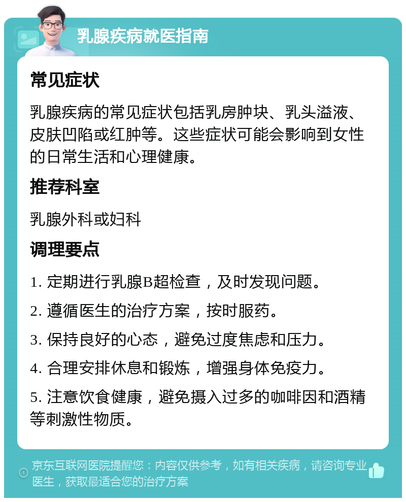 乳腺疾病就医指南 常见症状 乳腺疾病的常见症状包括乳房肿块、乳头溢液、皮肤凹陷或红肿等。这些症状可能会影响到女性的日常生活和心理健康。 推荐科室 乳腺外科或妇科 调理要点 1. 定期进行乳腺B超检查，及时发现问题。 2. 遵循医生的治疗方案，按时服药。 3. 保持良好的心态，避免过度焦虑和压力。 4. 合理安排休息和锻炼，增强身体免疫力。 5. 注意饮食健康，避免摄入过多的咖啡因和酒精等刺激性物质。