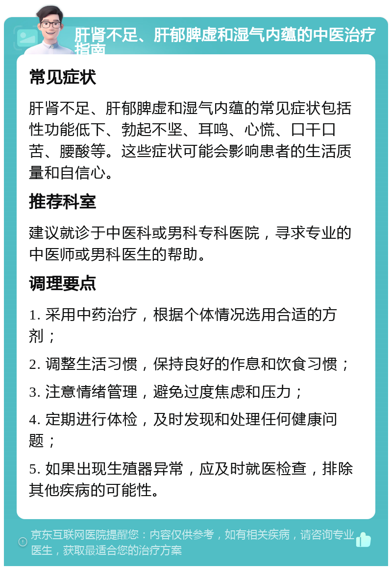 肝肾不足、肝郁脾虚和湿气内蕴的中医治疗指南 常见症状 肝肾不足、肝郁脾虚和湿气内蕴的常见症状包括性功能低下、勃起不坚、耳鸣、心慌、口干口苦、腰酸等。这些症状可能会影响患者的生活质量和自信心。 推荐科室 建议就诊于中医科或男科专科医院，寻求专业的中医师或男科医生的帮助。 调理要点 1. 采用中药治疗，根据个体情况选用合适的方剂； 2. 调整生活习惯，保持良好的作息和饮食习惯； 3. 注意情绪管理，避免过度焦虑和压力； 4. 定期进行体检，及时发现和处理任何健康问题； 5. 如果出现生殖器异常，应及时就医检查，排除其他疾病的可能性。