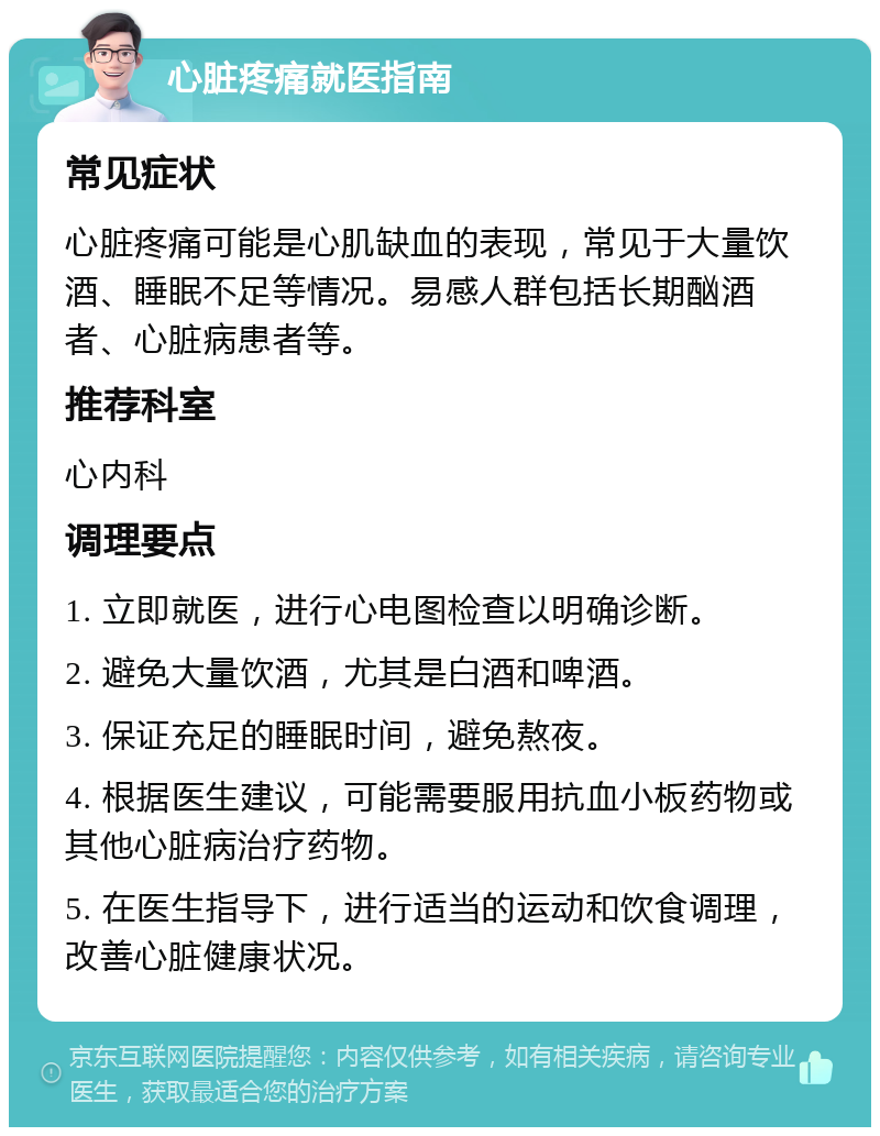 心脏疼痛就医指南 常见症状 心脏疼痛可能是心肌缺血的表现，常见于大量饮酒、睡眠不足等情况。易感人群包括长期酗酒者、心脏病患者等。 推荐科室 心内科 调理要点 1. 立即就医，进行心电图检查以明确诊断。 2. 避免大量饮酒，尤其是白酒和啤酒。 3. 保证充足的睡眠时间，避免熬夜。 4. 根据医生建议，可能需要服用抗血小板药物或其他心脏病治疗药物。 5. 在医生指导下，进行适当的运动和饮食调理，改善心脏健康状况。