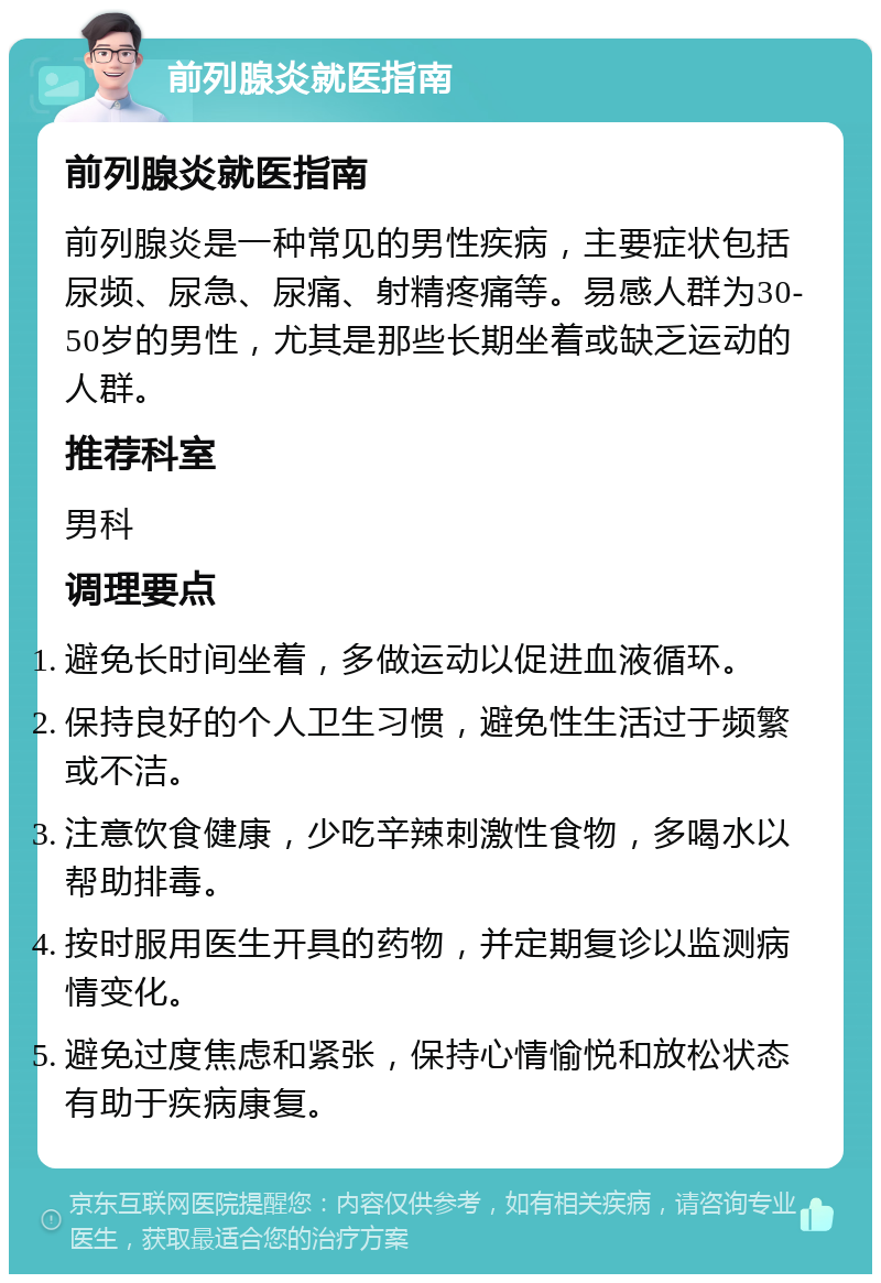 前列腺炎就医指南 前列腺炎就医指南 前列腺炎是一种常见的男性疾病，主要症状包括尿频、尿急、尿痛、射精疼痛等。易感人群为30-50岁的男性，尤其是那些长期坐着或缺乏运动的人群。 推荐科室 男科 调理要点 避免长时间坐着，多做运动以促进血液循环。 保持良好的个人卫生习惯，避免性生活过于频繁或不洁。 注意饮食健康，少吃辛辣刺激性食物，多喝水以帮助排毒。 按时服用医生开具的药物，并定期复诊以监测病情变化。 避免过度焦虑和紧张，保持心情愉悦和放松状态有助于疾病康复。