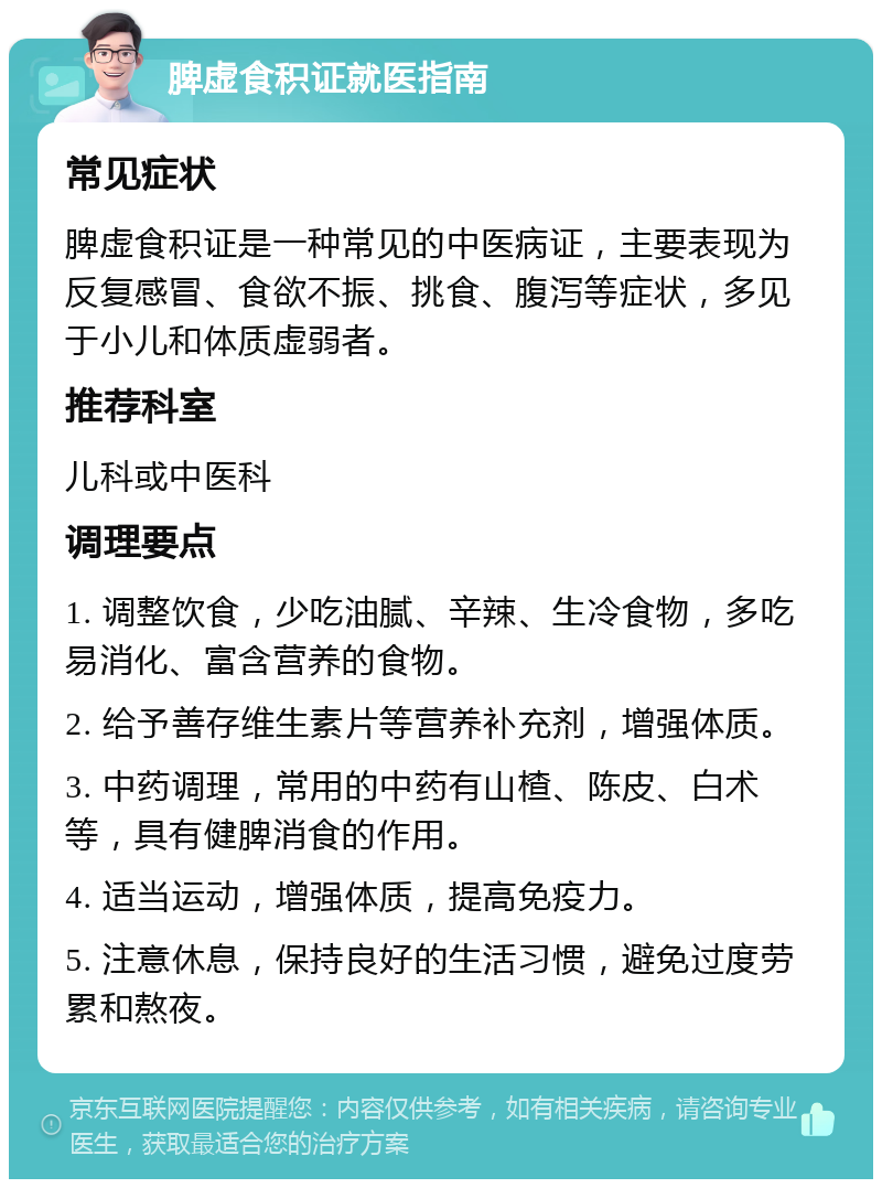 脾虚食积证就医指南 常见症状 脾虚食积证是一种常见的中医病证，主要表现为反复感冒、食欲不振、挑食、腹泻等症状，多见于小儿和体质虚弱者。 推荐科室 儿科或中医科 调理要点 1. 调整饮食，少吃油腻、辛辣、生冷食物，多吃易消化、富含营养的食物。 2. 给予善存维生素片等营养补充剂，增强体质。 3. 中药调理，常用的中药有山楂、陈皮、白术等，具有健脾消食的作用。 4. 适当运动，增强体质，提高免疫力。 5. 注意休息，保持良好的生活习惯，避免过度劳累和熬夜。