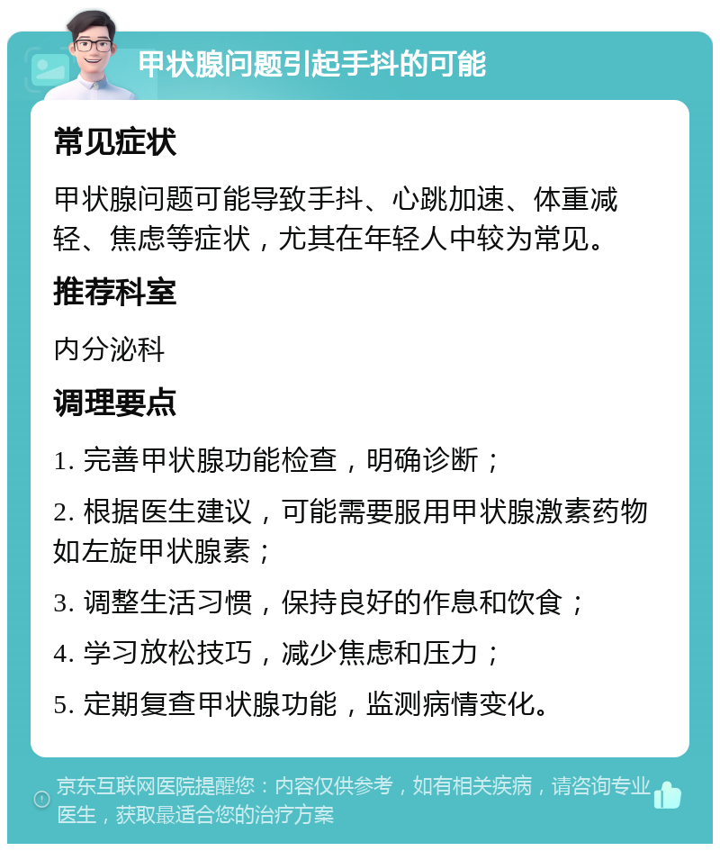 甲状腺问题引起手抖的可能 常见症状 甲状腺问题可能导致手抖、心跳加速、体重减轻、焦虑等症状，尤其在年轻人中较为常见。 推荐科室 内分泌科 调理要点 1. 完善甲状腺功能检查，明确诊断； 2. 根据医生建议，可能需要服用甲状腺激素药物如左旋甲状腺素； 3. 调整生活习惯，保持良好的作息和饮食； 4. 学习放松技巧，减少焦虑和压力； 5. 定期复查甲状腺功能，监测病情变化。