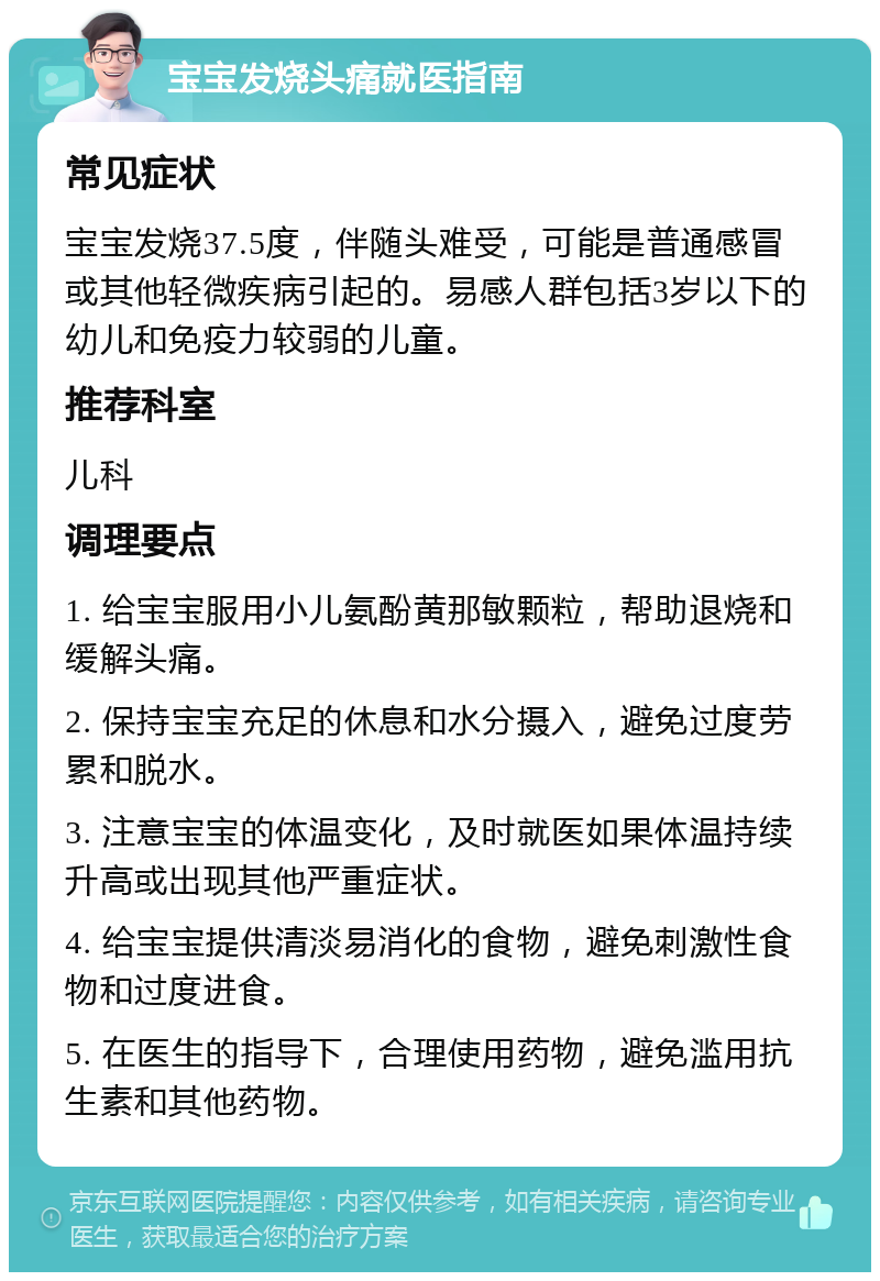 宝宝发烧头痛就医指南 常见症状 宝宝发烧37.5度，伴随头难受，可能是普通感冒或其他轻微疾病引起的。易感人群包括3岁以下的幼儿和免疫力较弱的儿童。 推荐科室 儿科 调理要点 1. 给宝宝服用小儿氨酚黄那敏颗粒，帮助退烧和缓解头痛。 2. 保持宝宝充足的休息和水分摄入，避免过度劳累和脱水。 3. 注意宝宝的体温变化，及时就医如果体温持续升高或出现其他严重症状。 4. 给宝宝提供清淡易消化的食物，避免刺激性食物和过度进食。 5. 在医生的指导下，合理使用药物，避免滥用抗生素和其他药物。