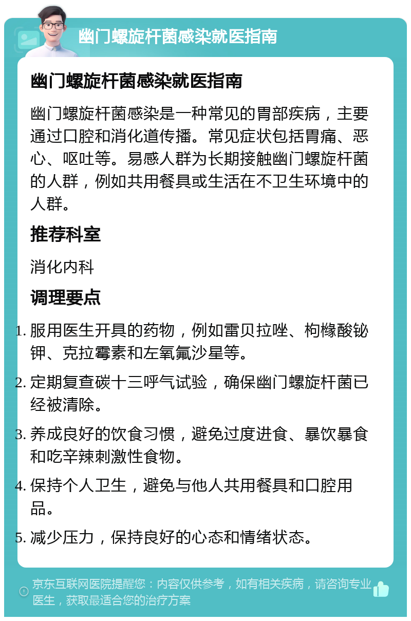 幽门螺旋杆菌感染就医指南 幽门螺旋杆菌感染就医指南 幽门螺旋杆菌感染是一种常见的胃部疾病，主要通过口腔和消化道传播。常见症状包括胃痛、恶心、呕吐等。易感人群为长期接触幽门螺旋杆菌的人群，例如共用餐具或生活在不卫生环境中的人群。 推荐科室 消化内科 调理要点 服用医生开具的药物，例如雷贝拉唑、枸橼酸铋钾、克拉霉素和左氧氟沙星等。 定期复查碳十三呼气试验，确保幽门螺旋杆菌已经被清除。 养成良好的饮食习惯，避免过度进食、暴饮暴食和吃辛辣刺激性食物。 保持个人卫生，避免与他人共用餐具和口腔用品。 减少压力，保持良好的心态和情绪状态。