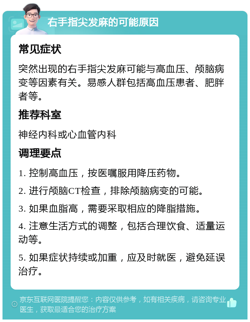 右手指尖发麻的可能原因 常见症状 突然出现的右手指尖发麻可能与高血压、颅脑病变等因素有关。易感人群包括高血压患者、肥胖者等。 推荐科室 神经内科或心血管内科 调理要点 1. 控制高血压，按医嘱服用降压药物。 2. 进行颅脑CT检查，排除颅脑病变的可能。 3. 如果血脂高，需要采取相应的降脂措施。 4. 注意生活方式的调整，包括合理饮食、适量运动等。 5. 如果症状持续或加重，应及时就医，避免延误治疗。