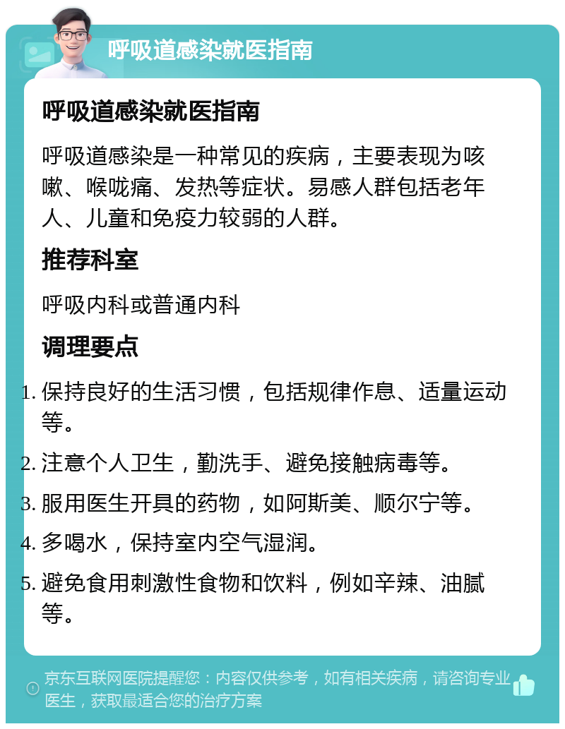 呼吸道感染就医指南 呼吸道感染就医指南 呼吸道感染是一种常见的疾病，主要表现为咳嗽、喉咙痛、发热等症状。易感人群包括老年人、儿童和免疫力较弱的人群。 推荐科室 呼吸内科或普通内科 调理要点 保持良好的生活习惯，包括规律作息、适量运动等。 注意个人卫生，勤洗手、避免接触病毒等。 服用医生开具的药物，如阿斯美、顺尔宁等。 多喝水，保持室内空气湿润。 避免食用刺激性食物和饮料，例如辛辣、油腻等。