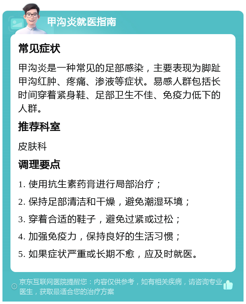 甲沟炎就医指南 常见症状 甲沟炎是一种常见的足部感染，主要表现为脚趾甲沟红肿、疼痛、渗液等症状。易感人群包括长时间穿着紧身鞋、足部卫生不佳、免疫力低下的人群。 推荐科室 皮肤科 调理要点 1. 使用抗生素药膏进行局部治疗； 2. 保持足部清洁和干燥，避免潮湿环境； 3. 穿着合适的鞋子，避免过紧或过松； 4. 加强免疫力，保持良好的生活习惯； 5. 如果症状严重或长期不愈，应及时就医。