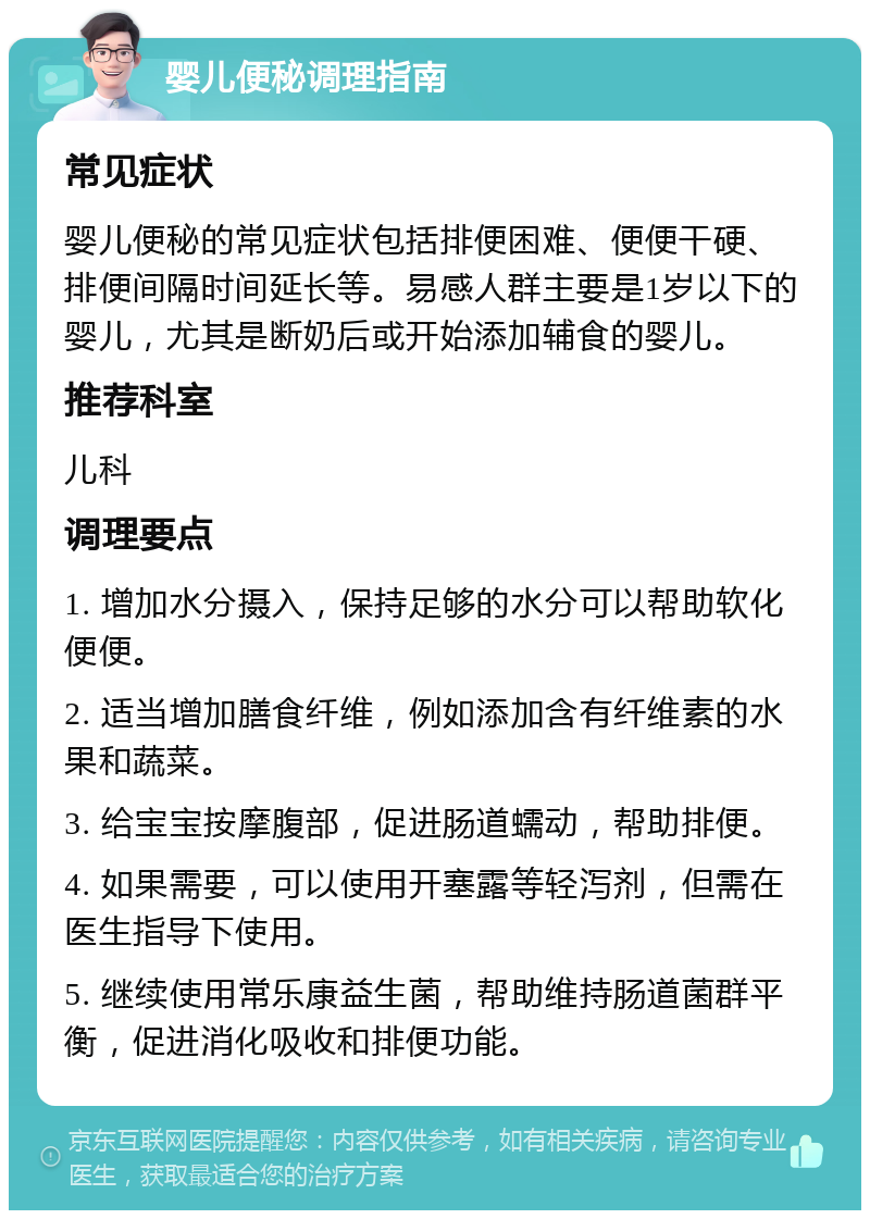 婴儿便秘调理指南 常见症状 婴儿便秘的常见症状包括排便困难、便便干硬、排便间隔时间延长等。易感人群主要是1岁以下的婴儿，尤其是断奶后或开始添加辅食的婴儿。 推荐科室 儿科 调理要点 1. 增加水分摄入，保持足够的水分可以帮助软化便便。 2. 适当增加膳食纤维，例如添加含有纤维素的水果和蔬菜。 3. 给宝宝按摩腹部，促进肠道蠕动，帮助排便。 4. 如果需要，可以使用开塞露等轻泻剂，但需在医生指导下使用。 5. 继续使用常乐康益生菌，帮助维持肠道菌群平衡，促进消化吸收和排便功能。