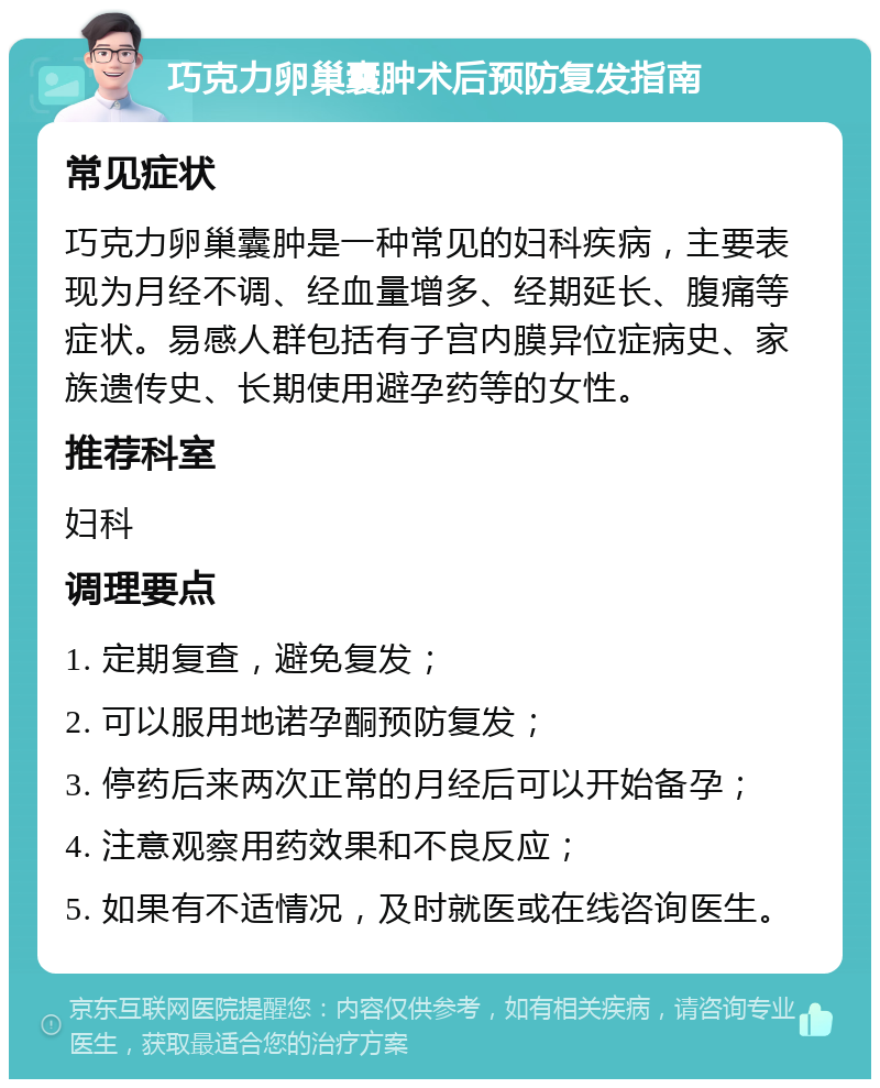 巧克力卵巢囊肿术后预防复发指南 常见症状 巧克力卵巢囊肿是一种常见的妇科疾病，主要表现为月经不调、经血量增多、经期延长、腹痛等症状。易感人群包括有子宫内膜异位症病史、家族遗传史、长期使用避孕药等的女性。 推荐科室 妇科 调理要点 1. 定期复查，避免复发； 2. 可以服用地诺孕酮预防复发； 3. 停药后来两次正常的月经后可以开始备孕； 4. 注意观察用药效果和不良反应； 5. 如果有不适情况，及时就医或在线咨询医生。