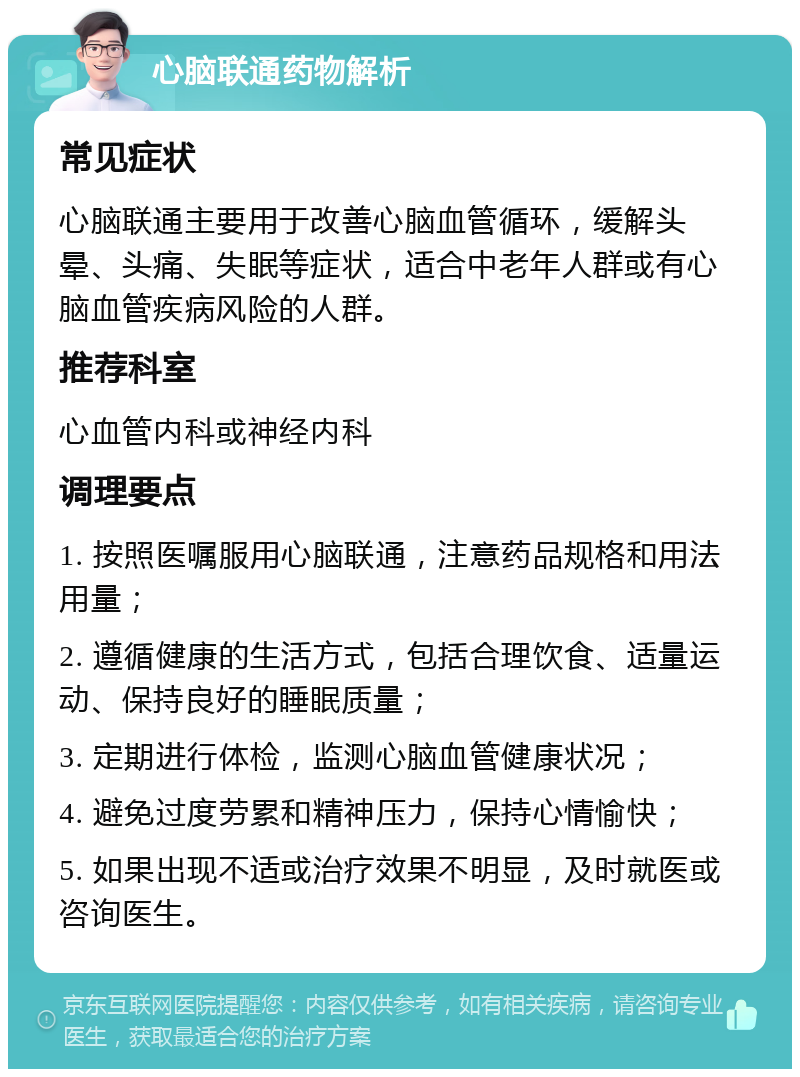 心脑联通药物解析 常见症状 心脑联通主要用于改善心脑血管循环，缓解头晕、头痛、失眠等症状，适合中老年人群或有心脑血管疾病风险的人群。 推荐科室 心血管内科或神经内科 调理要点 1. 按照医嘱服用心脑联通，注意药品规格和用法用量； 2. 遵循健康的生活方式，包括合理饮食、适量运动、保持良好的睡眠质量； 3. 定期进行体检，监测心脑血管健康状况； 4. 避免过度劳累和精神压力，保持心情愉快； 5. 如果出现不适或治疗效果不明显，及时就医或咨询医生。