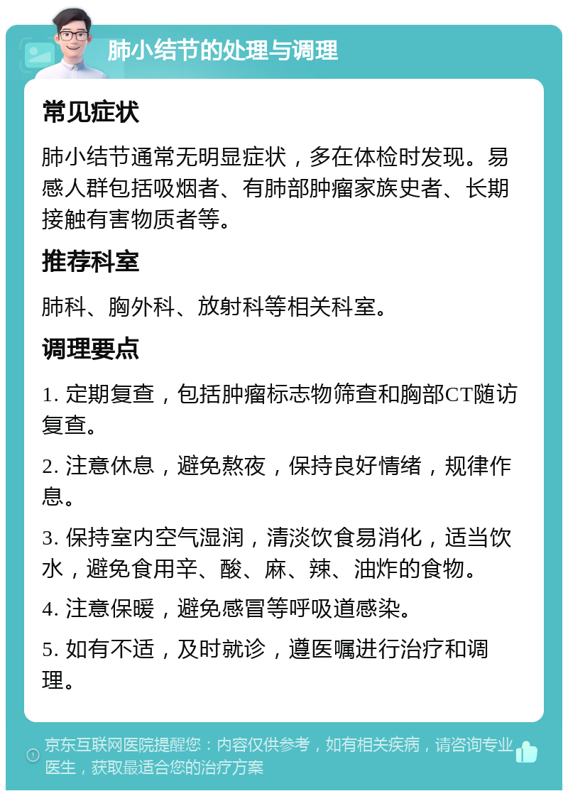 肺小结节的处理与调理 常见症状 肺小结节通常无明显症状，多在体检时发现。易感人群包括吸烟者、有肺部肿瘤家族史者、长期接触有害物质者等。 推荐科室 肺科、胸外科、放射科等相关科室。 调理要点 1. 定期复查，包括肿瘤标志物筛查和胸部CT随访复查。 2. 注意休息，避免熬夜，保持良好情绪，规律作息。 3. 保持室内空气湿润，清淡饮食易消化，适当饮水，避免食用辛、酸、麻、辣、油炸的食物。 4. 注意保暖，避免感冒等呼吸道感染。 5. 如有不适，及时就诊，遵医嘱进行治疗和调理。