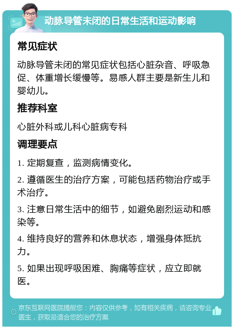 动脉导管未闭的日常生活和运动影响 常见症状 动脉导管未闭的常见症状包括心脏杂音、呼吸急促、体重增长缓慢等。易感人群主要是新生儿和婴幼儿。 推荐科室 心脏外科或儿科心脏病专科 调理要点 1. 定期复查，监测病情变化。 2. 遵循医生的治疗方案，可能包括药物治疗或手术治疗。 3. 注意日常生活中的细节，如避免剧烈运动和感染等。 4. 维持良好的营养和休息状态，增强身体抵抗力。 5. 如果出现呼吸困难、胸痛等症状，应立即就医。