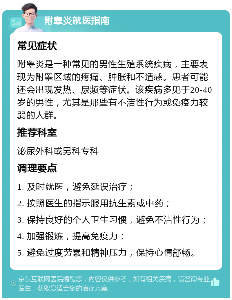 附睾炎就医指南 常见症状 附睾炎是一种常见的男性生殖系统疾病，主要表现为附睾区域的疼痛、肿胀和不适感。患者可能还会出现发热、尿频等症状。该疾病多见于20-40岁的男性，尤其是那些有不洁性行为或免疫力较弱的人群。 推荐科室 泌尿外科或男科专科 调理要点 1. 及时就医，避免延误治疗； 2. 按照医生的指示服用抗生素或中药； 3. 保持良好的个人卫生习惯，避免不洁性行为； 4. 加强锻炼，提高免疫力； 5. 避免过度劳累和精神压力，保持心情舒畅。