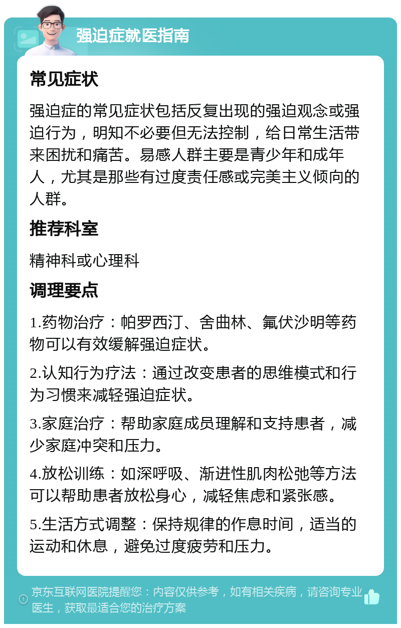 强迫症就医指南 常见症状 强迫症的常见症状包括反复出现的强迫观念或强迫行为，明知不必要但无法控制，给日常生活带来困扰和痛苦。易感人群主要是青少年和成年人，尤其是那些有过度责任感或完美主义倾向的人群。 推荐科室 精神科或心理科 调理要点 1.药物治疗：帕罗西汀、舍曲林、氟伏沙明等药物可以有效缓解强迫症状。 2.认知行为疗法：通过改变患者的思维模式和行为习惯来减轻强迫症状。 3.家庭治疗：帮助家庭成员理解和支持患者，减少家庭冲突和压力。 4.放松训练：如深呼吸、渐进性肌肉松弛等方法可以帮助患者放松身心，减轻焦虑和紧张感。 5.生活方式调整：保持规律的作息时间，适当的运动和休息，避免过度疲劳和压力。