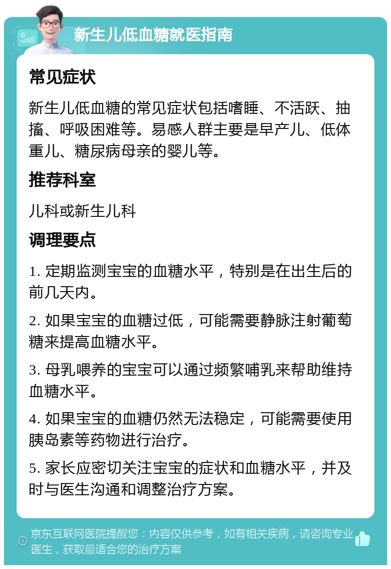 新生儿低血糖就医指南 常见症状 新生儿低血糖的常见症状包括嗜睡、不活跃、抽搐、呼吸困难等。易感人群主要是早产儿、低体重儿、糖尿病母亲的婴儿等。 推荐科室 儿科或新生儿科 调理要点 1. 定期监测宝宝的血糖水平，特别是在出生后的前几天内。 2. 如果宝宝的血糖过低，可能需要静脉注射葡萄糖来提高血糖水平。 3. 母乳喂养的宝宝可以通过频繁哺乳来帮助维持血糖水平。 4. 如果宝宝的血糖仍然无法稳定，可能需要使用胰岛素等药物进行治疗。 5. 家长应密切关注宝宝的症状和血糖水平，并及时与医生沟通和调整治疗方案。