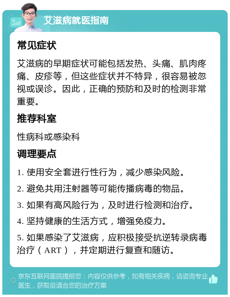 艾滋病就医指南 常见症状 艾滋病的早期症状可能包括发热、头痛、肌肉疼痛、皮疹等，但这些症状并不特异，很容易被忽视或误诊。因此，正确的预防和及时的检测非常重要。 推荐科室 性病科或感染科 调理要点 1. 使用安全套进行性行为，减少感染风险。 2. 避免共用注射器等可能传播病毒的物品。 3. 如果有高风险行为，及时进行检测和治疗。 4. 坚持健康的生活方式，增强免疫力。 5. 如果感染了艾滋病，应积极接受抗逆转录病毒治疗（ART），并定期进行复查和随访。