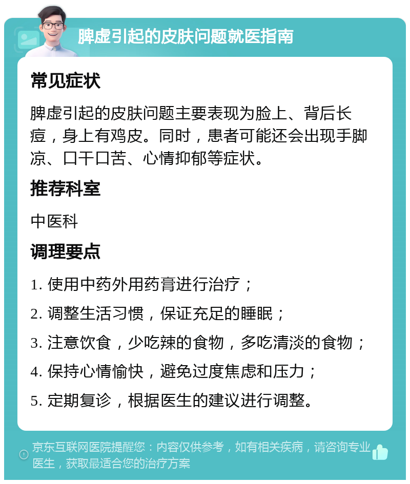 脾虚引起的皮肤问题就医指南 常见症状 脾虚引起的皮肤问题主要表现为脸上、背后长痘，身上有鸡皮。同时，患者可能还会出现手脚凉、口干口苦、心情抑郁等症状。 推荐科室 中医科 调理要点 1. 使用中药外用药膏进行治疗； 2. 调整生活习惯，保证充足的睡眠； 3. 注意饮食，少吃辣的食物，多吃清淡的食物； 4. 保持心情愉快，避免过度焦虑和压力； 5. 定期复诊，根据医生的建议进行调整。