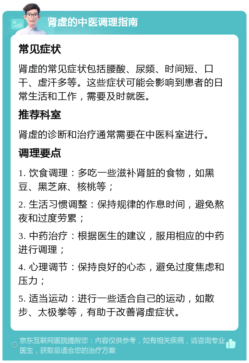 肾虚的中医调理指南 常见症状 肾虚的常见症状包括腰酸、尿频、时间短、口干、虚汗多等。这些症状可能会影响到患者的日常生活和工作，需要及时就医。 推荐科室 肾虚的诊断和治疗通常需要在中医科室进行。 调理要点 1. 饮食调理：多吃一些滋补肾脏的食物，如黑豆、黑芝麻、核桃等； 2. 生活习惯调整：保持规律的作息时间，避免熬夜和过度劳累； 3. 中药治疗：根据医生的建议，服用相应的中药进行调理； 4. 心理调节：保持良好的心态，避免过度焦虑和压力； 5. 适当运动：进行一些适合自己的运动，如散步、太极拳等，有助于改善肾虚症状。