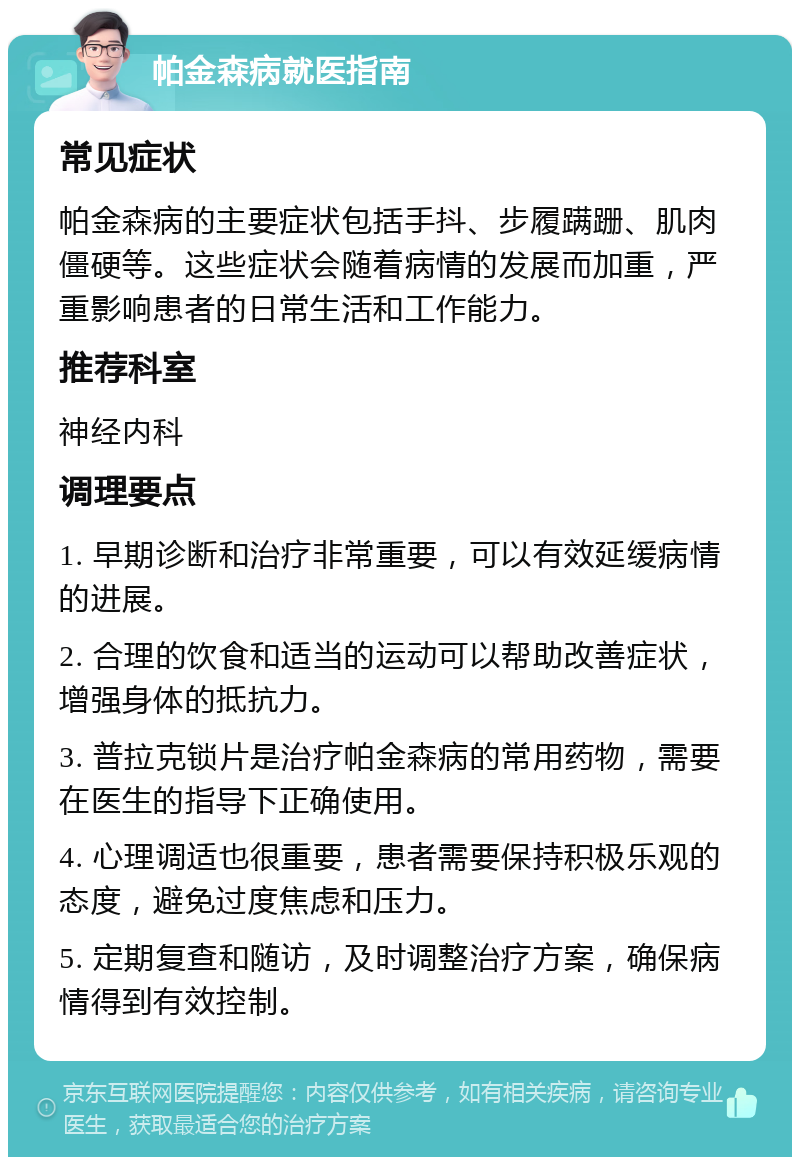 帕金森病就医指南 常见症状 帕金森病的主要症状包括手抖、步履蹒跚、肌肉僵硬等。这些症状会随着病情的发展而加重，严重影响患者的日常生活和工作能力。 推荐科室 神经内科 调理要点 1. 早期诊断和治疗非常重要，可以有效延缓病情的进展。 2. 合理的饮食和适当的运动可以帮助改善症状，增强身体的抵抗力。 3. 普拉克锁片是治疗帕金森病的常用药物，需要在医生的指导下正确使用。 4. 心理调适也很重要，患者需要保持积极乐观的态度，避免过度焦虑和压力。 5. 定期复查和随访，及时调整治疗方案，确保病情得到有效控制。