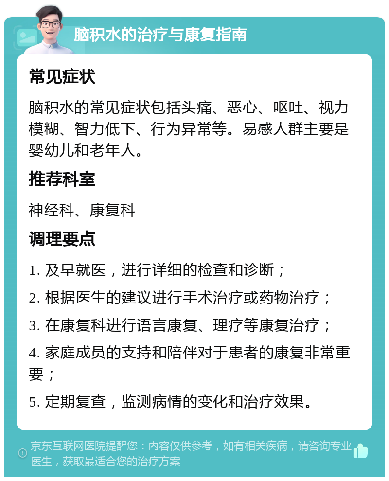 脑积水的治疗与康复指南 常见症状 脑积水的常见症状包括头痛、恶心、呕吐、视力模糊、智力低下、行为异常等。易感人群主要是婴幼儿和老年人。 推荐科室 神经科、康复科 调理要点 1. 及早就医，进行详细的检查和诊断； 2. 根据医生的建议进行手术治疗或药物治疗； 3. 在康复科进行语言康复、理疗等康复治疗； 4. 家庭成员的支持和陪伴对于患者的康复非常重要； 5. 定期复查，监测病情的变化和治疗效果。