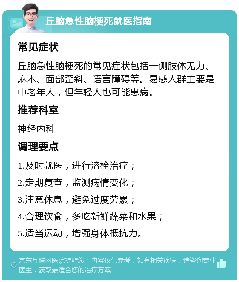 丘脑急性脑梗死就医指南 常见症状 丘脑急性脑梗死的常见症状包括一侧肢体无力、麻木、面部歪斜、语言障碍等。易感人群主要是中老年人，但年轻人也可能患病。 推荐科室 神经内科 调理要点 1.及时就医，进行溶栓治疗； 2.定期复查，监测病情变化； 3.注意休息，避免过度劳累； 4.合理饮食，多吃新鲜蔬菜和水果； 5.适当运动，增强身体抵抗力。