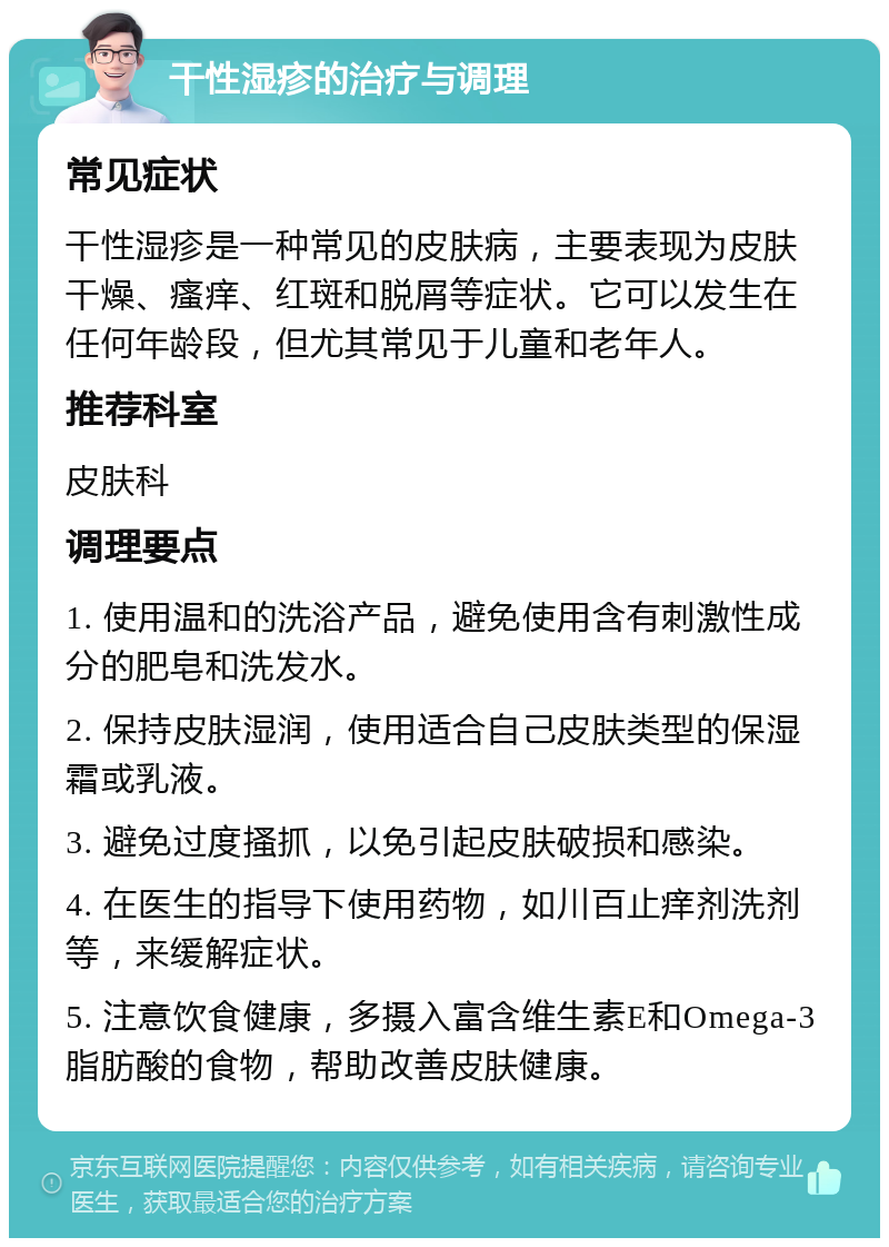 干性湿疹的治疗与调理 常见症状 干性湿疹是一种常见的皮肤病，主要表现为皮肤干燥、瘙痒、红斑和脱屑等症状。它可以发生在任何年龄段，但尤其常见于儿童和老年人。 推荐科室 皮肤科 调理要点 1. 使用温和的洗浴产品，避免使用含有刺激性成分的肥皂和洗发水。 2. 保持皮肤湿润，使用适合自己皮肤类型的保湿霜或乳液。 3. 避免过度搔抓，以免引起皮肤破损和感染。 4. 在医生的指导下使用药物，如川百止痒剂洗剂等，来缓解症状。 5. 注意饮食健康，多摄入富含维生素E和Omega-3脂肪酸的食物，帮助改善皮肤健康。