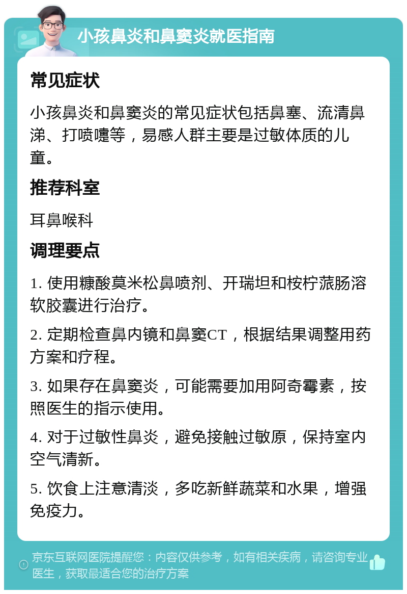 小孩鼻炎和鼻窦炎就医指南 常见症状 小孩鼻炎和鼻窦炎的常见症状包括鼻塞、流清鼻涕、打喷嚏等，易感人群主要是过敏体质的儿童。 推荐科室 耳鼻喉科 调理要点 1. 使用糠酸莫米松鼻喷剂、开瑞坦和桉柠蒎肠溶软胶囊进行治疗。 2. 定期检查鼻内镜和鼻窦CT，根据结果调整用药方案和疗程。 3. 如果存在鼻窦炎，可能需要加用阿奇霉素，按照医生的指示使用。 4. 对于过敏性鼻炎，避免接触过敏原，保持室内空气清新。 5. 饮食上注意清淡，多吃新鲜蔬菜和水果，增强免疫力。