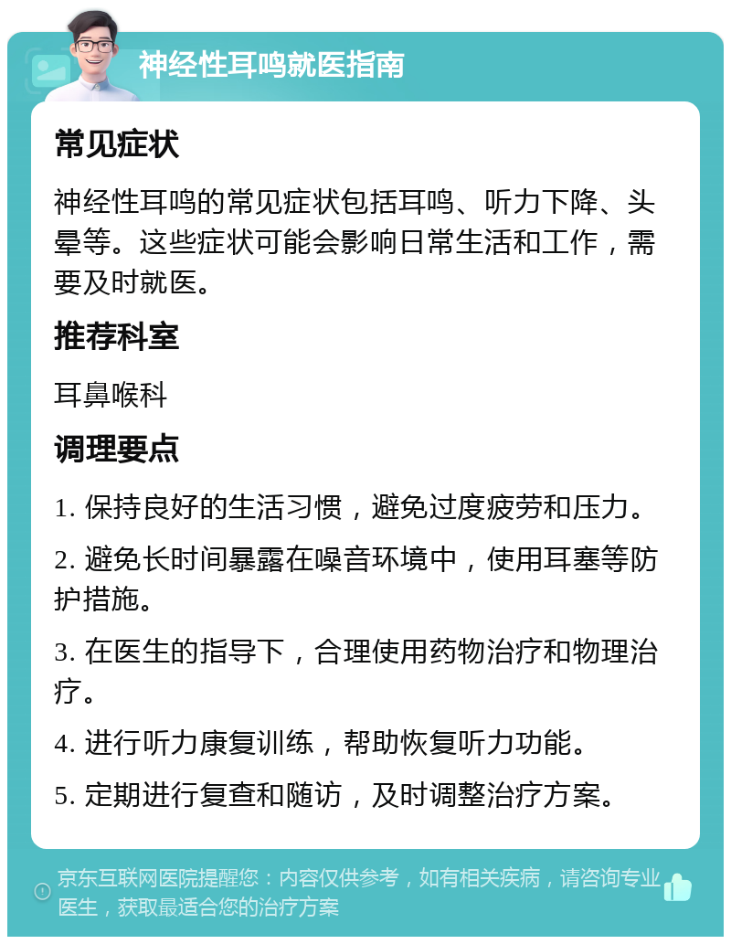 神经性耳鸣就医指南 常见症状 神经性耳鸣的常见症状包括耳鸣、听力下降、头晕等。这些症状可能会影响日常生活和工作，需要及时就医。 推荐科室 耳鼻喉科 调理要点 1. 保持良好的生活习惯，避免过度疲劳和压力。 2. 避免长时间暴露在噪音环境中，使用耳塞等防护措施。 3. 在医生的指导下，合理使用药物治疗和物理治疗。 4. 进行听力康复训练，帮助恢复听力功能。 5. 定期进行复查和随访，及时调整治疗方案。