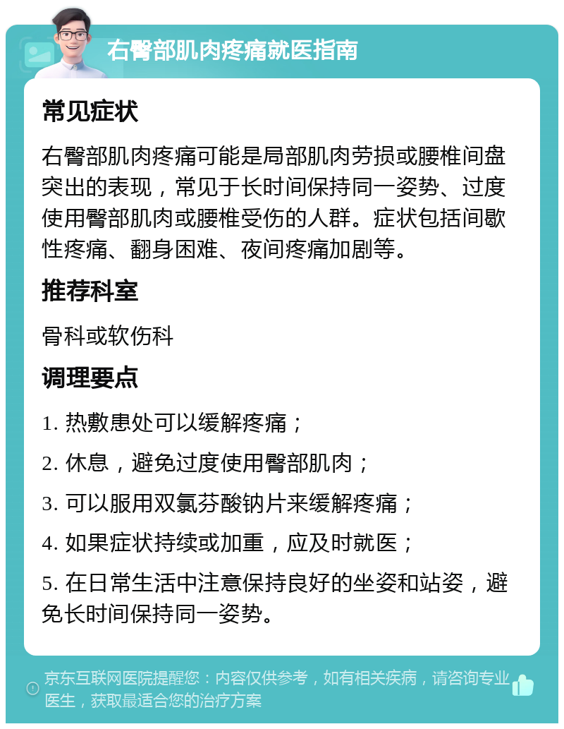 右臀部肌肉疼痛就医指南 常见症状 右臀部肌肉疼痛可能是局部肌肉劳损或腰椎间盘突出的表现，常见于长时间保持同一姿势、过度使用臀部肌肉或腰椎受伤的人群。症状包括间歇性疼痛、翻身困难、夜间疼痛加剧等。 推荐科室 骨科或软伤科 调理要点 1. 热敷患处可以缓解疼痛； 2. 休息，避免过度使用臀部肌肉； 3. 可以服用双氯芬酸钠片来缓解疼痛； 4. 如果症状持续或加重，应及时就医； 5. 在日常生活中注意保持良好的坐姿和站姿，避免长时间保持同一姿势。