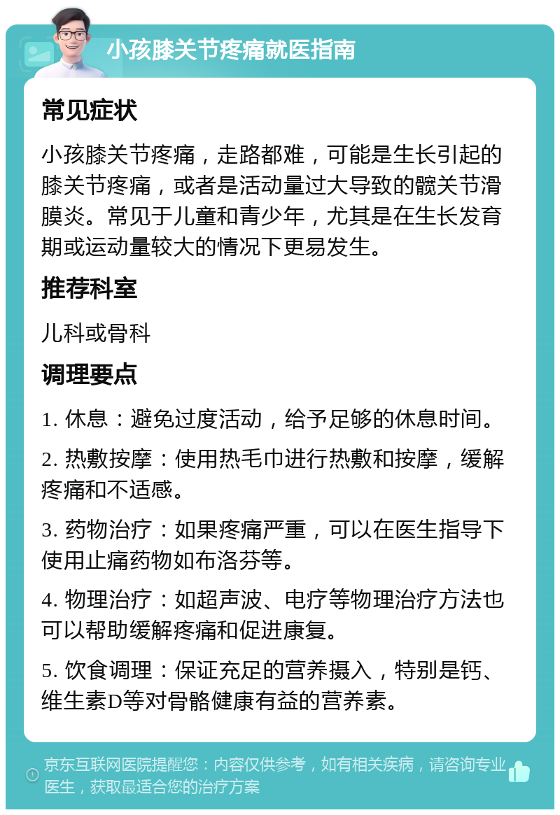 小孩膝关节疼痛就医指南 常见症状 小孩膝关节疼痛，走路都难，可能是生长引起的膝关节疼痛，或者是活动量过大导致的髋关节滑膜炎。常见于儿童和青少年，尤其是在生长发育期或运动量较大的情况下更易发生。 推荐科室 儿科或骨科 调理要点 1. 休息：避免过度活动，给予足够的休息时间。 2. 热敷按摩：使用热毛巾进行热敷和按摩，缓解疼痛和不适感。 3. 药物治疗：如果疼痛严重，可以在医生指导下使用止痛药物如布洛芬等。 4. 物理治疗：如超声波、电疗等物理治疗方法也可以帮助缓解疼痛和促进康复。 5. 饮食调理：保证充足的营养摄入，特别是钙、维生素D等对骨骼健康有益的营养素。