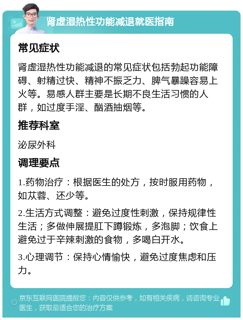 肾虚湿热性功能减退就医指南 常见症状 肾虚湿热性功能减退的常见症状包括勃起功能障碍、射精过快、精神不振乏力、脾气暴躁容易上火等。易感人群主要是长期不良生活习惯的人群，如过度手淫、酗酒抽烟等。 推荐科室 泌尿外科 调理要点 1.药物治疗：根据医生的处方，按时服用药物，如苁蓉、还少等。 2.生活方式调整：避免过度性刺激，保持规律性生活；多做伸展提肛下蹲锻炼，多泡脚；饮食上避免过于辛辣刺激的食物，多喝白开水。 3.心理调节：保持心情愉快，避免过度焦虑和压力。