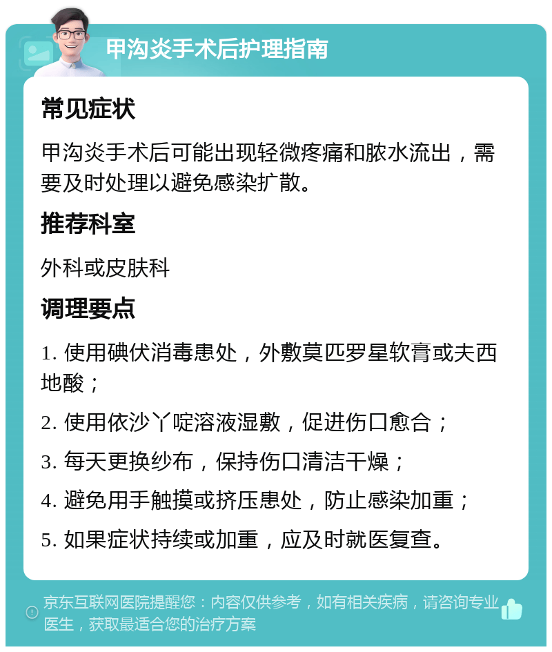 甲沟炎手术后护理指南 常见症状 甲沟炎手术后可能出现轻微疼痛和脓水流出，需要及时处理以避免感染扩散。 推荐科室 外科或皮肤科 调理要点 1. 使用碘伏消毒患处，外敷莫匹罗星软膏或夫西地酸； 2. 使用依沙丫啶溶液湿敷，促进伤口愈合； 3. 每天更换纱布，保持伤口清洁干燥； 4. 避免用手触摸或挤压患处，防止感染加重； 5. 如果症状持续或加重，应及时就医复查。