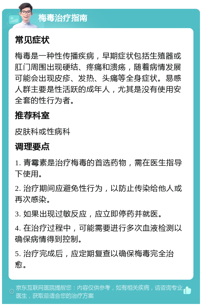 梅毒治疗指南 常见症状 梅毒是一种性传播疾病，早期症状包括生殖器或肛门周围出现硬结、疼痛和溃疡，随着病情发展可能会出现皮疹、发热、头痛等全身症状。易感人群主要是性活跃的成年人，尤其是没有使用安全套的性行为者。 推荐科室 皮肤科或性病科 调理要点 1. 青霉素是治疗梅毒的首选药物，需在医生指导下使用。 2. 治疗期间应避免性行为，以防止传染给他人或再次感染。 3. 如果出现过敏反应，应立即停药并就医。 4. 在治疗过程中，可能需要进行多次血液检测以确保病情得到控制。 5. 治疗完成后，应定期复查以确保梅毒完全治愈。