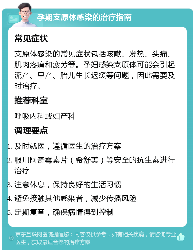 孕期支原体感染的治疗指南 常见症状 支原体感染的常见症状包括咳嗽、发热、头痛、肌肉疼痛和疲劳等。孕妇感染支原体可能会引起流产、早产、胎儿生长迟缓等问题，因此需要及时治疗。 推荐科室 呼吸内科或妇产科 调理要点 及时就医，遵循医生的治疗方案 服用阿奇霉素片（希舒美）等安全的抗生素进行治疗 注意休息，保持良好的生活习惯 避免接触其他感染者，减少传播风险 定期复查，确保病情得到控制