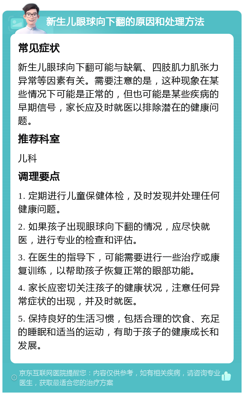 新生儿眼球向下翻的原因和处理方法 常见症状 新生儿眼球向下翻可能与缺氧、四肢肌力肌张力异常等因素有关。需要注意的是，这种现象在某些情况下可能是正常的，但也可能是某些疾病的早期信号，家长应及时就医以排除潜在的健康问题。 推荐科室 儿科 调理要点 1. 定期进行儿童保健体检，及时发现并处理任何健康问题。 2. 如果孩子出现眼球向下翻的情况，应尽快就医，进行专业的检查和评估。 3. 在医生的指导下，可能需要进行一些治疗或康复训练，以帮助孩子恢复正常的眼部功能。 4. 家长应密切关注孩子的健康状况，注意任何异常症状的出现，并及时就医。 5. 保持良好的生活习惯，包括合理的饮食、充足的睡眠和适当的运动，有助于孩子的健康成长和发展。