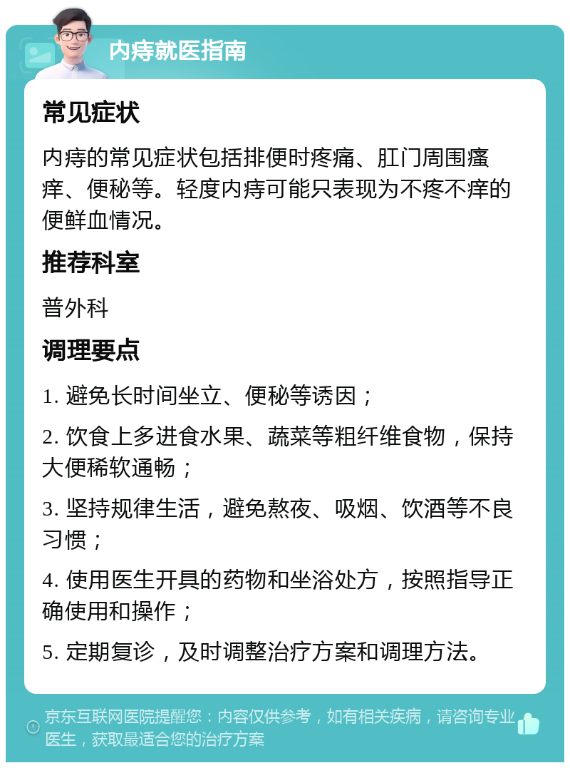 内痔就医指南 常见症状 内痔的常见症状包括排便时疼痛、肛门周围瘙痒、便秘等。轻度内痔可能只表现为不疼不痒的便鲜血情况。 推荐科室 普外科 调理要点 1. 避免长时间坐立、便秘等诱因； 2. 饮食上多进食水果、蔬菜等粗纤维食物，保持大便稀软通畅； 3. 坚持规律生活，避免熬夜、吸烟、饮酒等不良习惯； 4. 使用医生开具的药物和坐浴处方，按照指导正确使用和操作； 5. 定期复诊，及时调整治疗方案和调理方法。