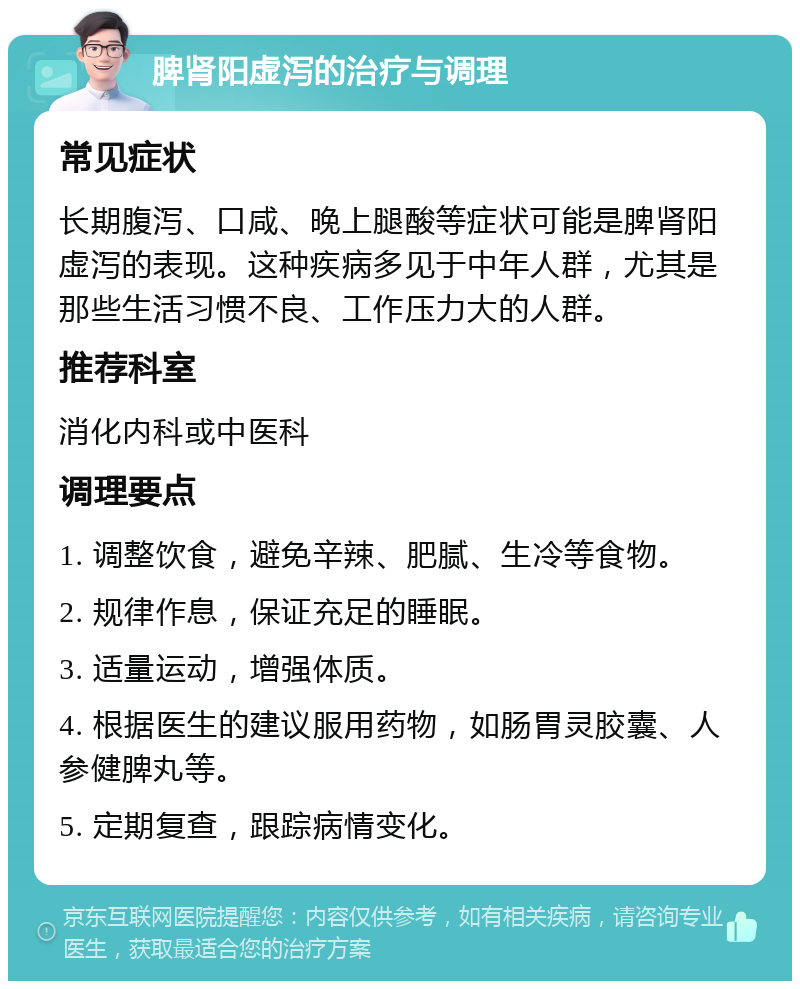 脾肾阳虚泻的治疗与调理 常见症状 长期腹泻、口咸、晚上腿酸等症状可能是脾肾阳虚泻的表现。这种疾病多见于中年人群，尤其是那些生活习惯不良、工作压力大的人群。 推荐科室 消化内科或中医科 调理要点 1. 调整饮食，避免辛辣、肥腻、生冷等食物。 2. 规律作息，保证充足的睡眠。 3. 适量运动，增强体质。 4. 根据医生的建议服用药物，如肠胃灵胶囊、人参健脾丸等。 5. 定期复查，跟踪病情变化。